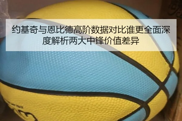 约基奇与恩比德高阶数据对比谁更全面深度解析两大中锋价值差异