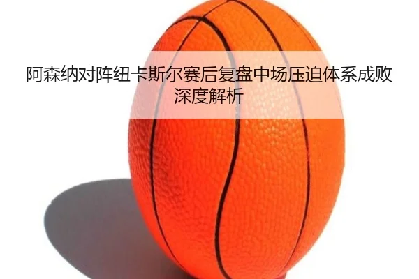阿森纳对阵纽卡斯尔赛后复盘中场压迫体系成败深度解析