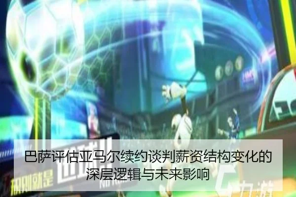 巴萨评估亚马尔续约谈判薪资结构变化的深层逻辑与未来影响