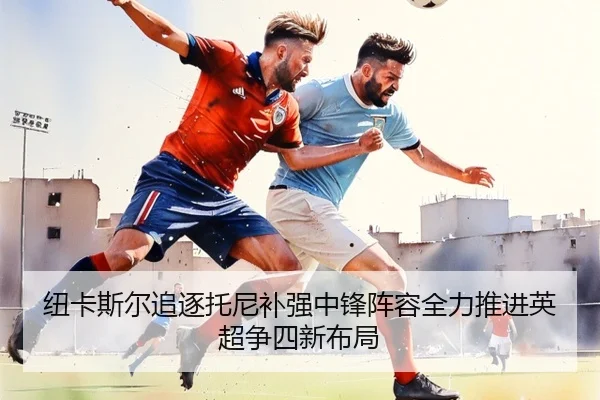 纽卡斯尔追逐托尼补强中锋阵容全力推进英超争四新布局