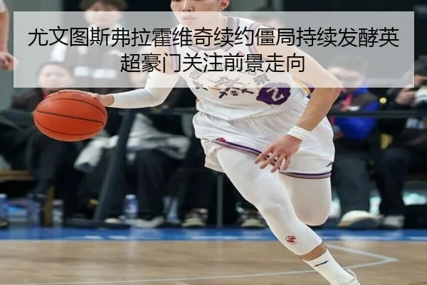尤文图斯弗拉霍维奇续约僵局持续发酵英超豪门关注前景走向