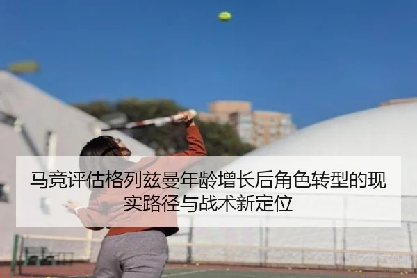 马竞评估格列兹曼年龄增长后角色转型的现实路径与战术新定位