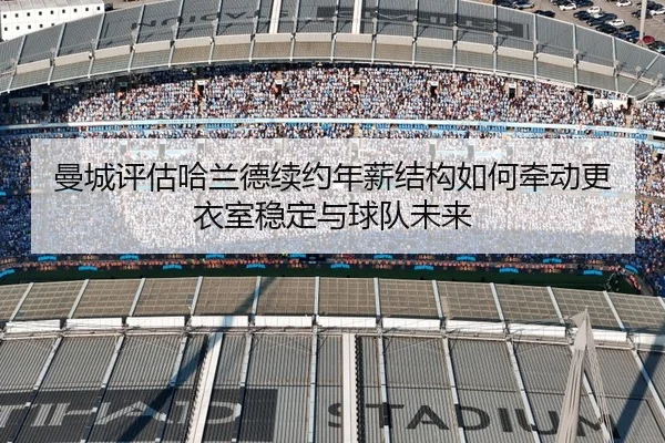 曼城评估哈兰德续约年薪结构如何牵动更衣室稳定与球队未来
