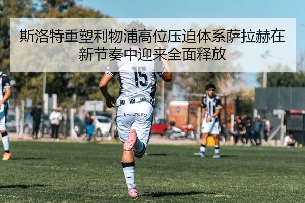 斯洛特重塑利物浦高位压迫体系萨拉赫在新节奏中迎来全面释放